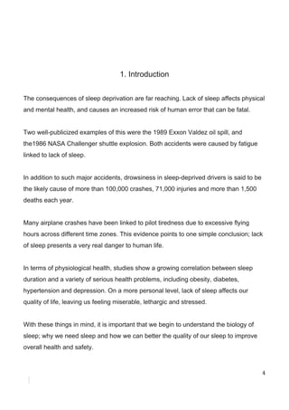 1.​ ​Introduction
The​ ​consequences​ ​of​ ​sleep​ ​deprivation​ ​are​ ​far​ ​reaching.​ ​Lack​ ​of​ ​sleep​ ​affects​ ​physical
and​ ​mental​ ​health,​ ​and​ ​causes​ ​an​ ​increased​ ​risk​ ​of​ ​human​ ​error​ ​that​ ​can​ ​be​ ​fatal.
Two​ ​well-publicized​ ​examples​ ​of​ ​this​ ​were​ ​the​ ​1989​ ​Exxon​ ​Valdez​ ​oil​ ​spill,​ ​and
the1986​ ​NASA​ ​Challenger​ ​shuttle​ ​explosion.​ ​Both​ ​accidents​ ​were​ ​caused​ ​by​ ​fatigue
linked​ ​to​ ​lack​ ​of​ ​sleep.
In​ ​addition​ ​to​ ​such​ ​major​ ​accidents,​ ​drowsiness​ ​in​ ​sleep-deprived​ ​drivers​ ​is​ ​said​ ​to​ ​be
the​ ​likely​ ​cause​ ​of​ ​more​ ​than​ ​100,000​ ​crashes,​ ​71,000​ ​injuries​ ​and​ ​more​ ​than​ ​1,500
deaths​ ​each​ ​year.
Many​ ​airplane​ ​crashes​ ​have​ ​been​ ​linked​ ​to​ ​pilot​ ​tiredness​ ​due​ ​to​ ​excessive​ ​flying
hours​ ​across​ ​different​ ​time​ ​zones.​ ​This​ ​evidence​ ​points​ ​to​ ​one​ ​simple​ ​conclusion;​ ​lack
of​ ​sleep​ ​presents​ ​a​ ​very​ ​real​ ​danger​ ​to​ ​human​ ​life.
In​ ​terms​ ​of​ ​physiological​ ​health,​ ​studies​ ​show​ ​a​ ​growing​ ​correlation​ ​between​ ​sleep
duration​ ​and​ ​a​ ​variety​ ​of​ ​serious​ ​health​ ​problems,​ ​including​ ​obesity,​ ​diabetes,
hypertension​ ​and​ ​depression.​ ​On​ ​a​ ​more​ ​personal​ ​level,​ ​lack​ ​of​ ​sleep​ ​affects​ ​our
quality​ ​of​ ​life,​ ​leaving​ ​us​ ​feeling​ ​miserable,​ ​lethargic​ ​and​ ​stressed.
With​ ​these​ ​things​ ​in​ ​mind,​ ​it​ ​is​ ​important​ ​that​ ​we​ ​begin​ ​to​ ​understand​ ​the​ ​biology​ ​of
sleep;​ ​why​ ​we​ ​need​ ​sleep​ ​and​ ​how​ ​we​ ​can​ ​better​ ​the​ ​quality​ ​of​ ​our​ ​sleep​ ​to​ ​improve
overall​ ​health​ ​and​ ​safety.
4
 