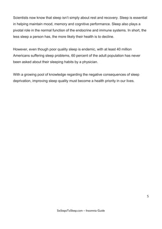 Scientists​ ​now​ ​know​ ​that​ ​sleep​ ​isn’t​ ​simply​ ​about​ ​rest​ ​and​ ​recovery.​ ​Sleep​ ​is​ ​essential
in​ ​helping​ ​maintain​ ​mood,​ ​memory​ ​and​ ​cognitive​ ​performance.​ ​Sleep​ ​also​ ​plays​ ​a
pivotal​ ​role​ ​in​ ​the​ ​normal​ ​function​ ​of​ ​the​ ​endocrine​ ​and​ ​immune​ ​systems.​ ​In​ ​short,​ ​the
less​ ​sleep​ ​a​ ​person​ ​has,​ ​the​ ​more​ ​likely​ ​their​ ​health​ ​is​ ​to​ ​decline.
However,​ ​even​ ​though​ ​poor​ ​quality​ ​sleep​ ​is​ ​endemic,​ ​with​ ​at​ ​least​ ​40​ ​million
Americans​ ​suffering​ ​sleep​ ​problems,​ ​60​ ​percent​ ​of​ ​the​ ​adult​ ​population​ ​has​ ​never
been​ ​asked​ ​about​ ​their​ ​sleeping​ ​habits​ ​by​ ​a​ ​physician.
With​ ​a​ ​growing​ ​pool​ ​of​ ​knowledge​ ​regarding​ ​the​ ​negative​ ​consequences​ ​of​ ​sleep
deprivation,​ ​improving​ ​sleep​ ​quality​ ​must​ ​become​ ​a​ ​health​ ​priority​ ​in​ ​our​ ​lives.
5
 
 
SixStepsToSleep.com​ ​–​ ​Insomnia​ ​Guide 
 
 