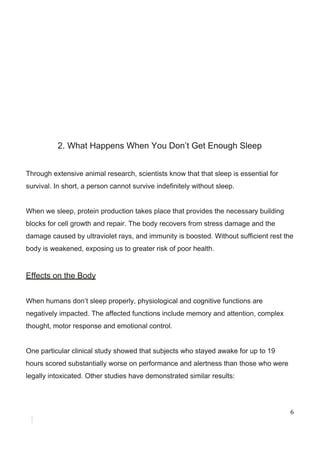 2.​ ​What​ ​Happens​ ​When​ ​You​ ​Don’t​ ​Get​ ​Enough​ ​Sleep
Through​ ​extensive​ ​animal​ ​research,​ ​scientists​ ​know​ ​that​ ​that​ ​sleep​ ​is​ ​essential​ ​for
survival.​ ​In​ ​short,​ ​a​ ​person​ ​cannot​ ​survive​ ​indefinitely​ ​without​ ​sleep.
When​ ​we​ ​sleep,​ ​protein​ ​production​ ​takes​ ​place​ ​that​ ​provides​ ​the​ ​necessary​ ​building
blocks​ ​for​ ​cell​ ​growth​ ​and​ ​repair.​ ​The​ ​body​ ​recovers​ ​from​ ​stress​ ​damage​ ​and​ ​the
damage​ ​caused​ ​by​ ​ultraviolet​ ​rays,​ ​and​ ​immunity​ ​is​ ​boosted.​ ​Without​ ​sufficient​ ​rest​ ​the
body​ ​is​ ​weakened,​ ​exposing​ ​us​ ​to​ ​greater​ ​risk​ ​of​ ​poor​ ​health.
Effects​ ​on​ ​the​ ​Body
When​ ​humans​ ​don’t​ ​sleep​ ​properly,​ ​physiological​ ​and​ ​cognitive​ ​functions​ ​are
negatively​ ​impacted.​ ​​The​ ​affected​ ​functions​ ​include​ ​memory​ ​and​ ​attention,​ ​complex
thought,​ ​motor​ ​response​ ​and​ ​emotional​ ​control.
One​ ​particular​ ​clinical​ ​study​ ​showed​ ​that​ ​subjects​ ​who​ ​stayed​ ​awake​ ​for​ ​up​ ​to​ ​19
hours​ ​scored​ ​substantially​ ​worse​ ​on​ ​performance​ ​and​ ​alertness​ ​than​ ​those​ ​who​ ​were
legally​ ​intoxicated.​ ​Other​ ​studies​ ​have​ ​demonstrated​ ​similar​ ​results:
6
 