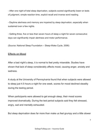 -​ ​After​ ​one​ ​night​ ​of​ ​total​ ​sleep​ ​deprivation,​ ​subjects​ ​scored​ ​significantly​ ​lower​ ​on​ ​tests
of​ ​judgment,​ ​simple​ ​reaction​ ​time,​ ​explicit​ ​recall​ ​and​ ​inverse​ ​word​ ​reading.
-​ ​Daytime​ ​alertness​ ​and​ ​memory​ ​are​ ​impaired​ ​by​ ​sleep​ ​deprivation,​ ​especially​ ​when
sustained​ ​over​ ​a​ ​few​ ​nights.
-​ ​Getting​ ​three,​ ​five​ ​or​ ​less​ ​than​ ​seven​ ​hours​ ​of​ ​sleep​ ​a​ ​night​ ​for​ ​seven​ ​consecutive
days​ ​can​ ​significantly​ ​impair​ ​alertness​ ​and​ ​motor​ ​performance.
(Source​:​​ ​National​ ​Sleep​ ​Foundation​ ​–​ ​Sleep-Wake​ ​Cycle,​ ​2006)
Effects​ ​on​ ​Mood
After​ ​a​ ​bad​ ​night’s​ ​sleep,​ ​it​ ​is​ ​normal​ ​to​ ​feel​ ​pretty​ ​miserable.​ ​Studies​ ​have
shown​ ​that​ ​lack​ ​of​ ​sleep​ ​considerably​ ​affects​ ​mood,​ ​causing​ ​anger,​ ​anxiety​ ​and
sadness.
A​ ​study​ ​at​ ​the​ ​University​ ​of​ ​Pennsylvania​ ​found​ ​that​ ​when​ ​subjects​ ​were​ ​allowed
to​ ​sleep​ ​just​ ​4.5​ ​hours​ ​a​ ​night​ ​for​ ​one​ ​week,​ ​scores​ ​for​ ​mood​ ​declined​ ​steadily
during​ ​the​ ​testing​ ​period.
When​ ​participants​ ​were​ ​allowed​ ​to​ ​get​ ​enough​ ​sleep,​ ​their​ ​mood​ ​scores
improved​ ​dramatically.​ ​During​ ​the​ ​test​ ​period​ ​subjects​ ​said​ ​they​ ​felt​ ​stressed,
angry,​ ​sad​ ​and​ ​mentally​ ​exhausted.
But​ ​sleep​ ​deprivation​ ​does​ ​far​ ​more​ ​than​ ​make​ ​us​ ​feel​ ​grumpy​ ​and​ ​a​ ​little​ ​slower
7
 
 
SixStepsToSleep.com​ ​–​ ​Insomnia​ ​Guide 
 
 
