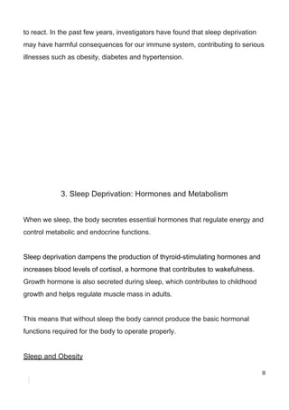 to​ ​react.​ ​In​ ​the​ ​past​ ​few​ ​years,​ ​investigators​ ​have​ ​found​ ​that​ ​sleep​ ​deprivation
may​ ​have​ ​harmful​ ​consequences​ ​for​ ​our​ ​immune​ ​system,​ ​contributing​ ​to​ ​serious
illnesses​ ​such​ ​as​ ​obesity,​ ​diabetes​ ​and​ ​hypertension.
3.​ ​Sleep​ ​Deprivation:​ ​Hormones​ ​and​ ​Metabolism
When​ ​we​ ​sleep,​ ​the​ ​body​ ​secretes​ ​essential​ ​hormones​ ​that​ ​regulate​ ​energy​ ​and
control​ ​metabolic​ ​and​ ​endocrine​ ​functions.
Sleep​ ​deprivation​ ​dampens​ ​the​ ​production​ ​of​ ​thyroid-stimulating​ ​hormones​ ​and
increases​ ​blood​ ​levels​ ​of​ ​cortisol,​ ​a​ ​hormone​ ​that​ ​contributes​ ​to​ ​wakefulness.
Growth​ ​hormone​ ​is​ ​also​ ​secreted​ ​during​ ​sleep,​ ​which​ ​contributes​ ​to​ ​childhood
growth​ ​and​ ​helps​ ​regulate​ ​muscle​ ​mass​ ​in​ ​adults.
This​ ​means​ ​that​ ​without​ ​sleep​ ​the​ ​body​ ​cannot​ ​produce​ ​the​ ​basic​ ​hormonal
functions​ ​required​ ​for​ ​the​ ​body​ ​to​ ​operate​ ​properly.
Sleep​ ​and​ ​Obesity
8
 