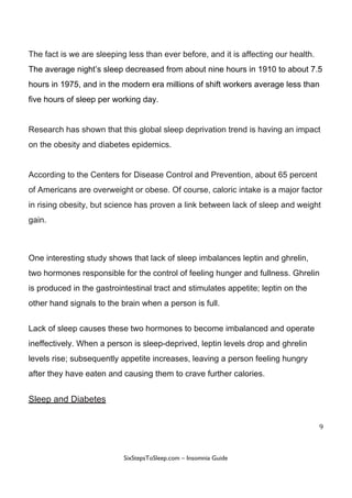 The​ ​fact​ ​is​ ​we​ ​are​ ​sleeping​ ​less​ ​than​ ​ever​ ​before,​ ​and​ ​it​ ​is​ ​affecting​ ​our​ ​health.
The​ ​average​ ​night’s​ ​sleep​ ​decreased​ ​from​ ​about​ ​nine​ ​hours​ ​in​ ​1910​ ​to​ ​about​ ​7.5
hours​ ​in​ ​1975,​ ​and​ ​in​ ​the​ ​modern​ ​era​ ​millions​ ​of​ ​shift​ ​workers​ ​average​ ​less​ ​than
five​ ​hours​ ​of​ ​sleep​ ​per​ ​working​ ​day.
Research​ ​has​ ​shown​ ​that​ ​this​ ​global​ ​sleep​ ​deprivation​ ​trend​ ​is​ ​having​ ​an​ ​impact
on​ ​the​ ​obesity​ ​and​ ​diabetes​ ​epidemics.
According​ ​to​ ​the​ ​Centers​ ​for​ ​Disease​ ​Control​ ​and​ ​Prevention,​ ​about​ ​65​ ​percent
of​ ​Americans​ ​are​ ​overweight​ ​or​ ​obese.​ ​Of​ ​course,​ ​caloric​ ​intake​ ​is​ ​a​ ​major​ ​factor
in​ ​rising​ ​obesity,​ ​but​ ​science​ ​has​ ​proven​ ​a​ ​link​ ​between​ ​lack​ ​of​ ​sleep​ ​and​ ​weight
gain.
One​ ​interesting​ ​study​ ​shows​ ​that​ ​lack​ ​of​ ​sleep​ ​imbalances​ ​leptin​ ​and​ ​ghrelin,
two​ ​hormones​ ​responsible​ ​for​ ​the​ ​control​ ​of​ ​feeling​ ​hunger​ ​and​ ​fullness.​ ​Ghrelin
is​ ​produced​ ​in​ ​the​ ​gastrointestinal​ ​tract​ ​and​ ​stimulates​ ​appetite;​ ​leptin​ ​on​ ​the
other​ ​hand​ ​signals​ ​to​ ​the​ ​brain​ ​when​ ​a​ ​person​ ​is​ ​full.
Lack​ ​of​ ​sleep​ ​causes​ ​these​ ​two​ ​hormones​ ​to​ ​become​ ​imbalanced​ ​and​ ​operate
ineffectively.​ ​When​ ​a​ ​person​ ​is​ ​sleep-deprived,​ ​leptin​ ​levels​ ​drop​ ​and​ ​ghrelin
levels​ ​rise;​ ​subsequently​ ​appetite​ ​increases,​ ​leaving​ ​a​ ​person​ ​feeling​ ​hungry
after​ ​they​ ​have​ ​eaten​ ​and​ ​causing​ ​them​ ​to​ ​crave​ ​further​ ​calories.
Sleep​ ​and​ ​Diabetes
9
 
 
SixStepsToSleep.com​ ​–​ ​Insomnia​ ​Guide 
 
 