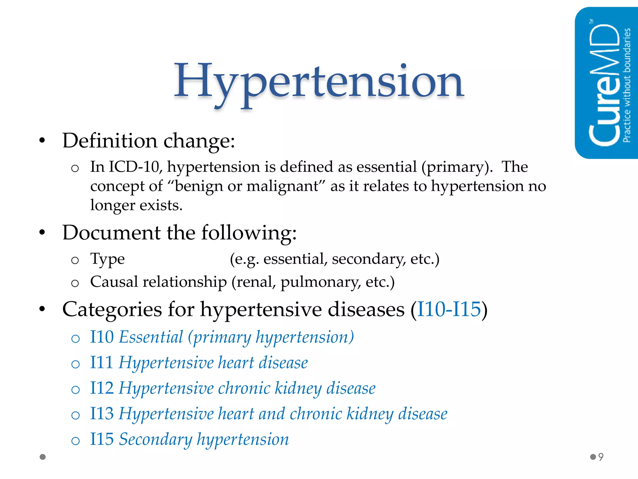 Hypertension
• Definition change:
o In ICD-10, hypertension is defined as essential (primary). The
concept of “benign or malignant” as it relates to hypertension no
longer exists.
• Document the following:
o Type (e.g. essential, secondary, etc.)
o Causal relationship (renal, pulmonary, etc.)
• Categories for hypertensive diseases (I10-I15)
o I10 Essential (primary hypertension)
o I11 Hypertensive heart disease
o I12 Hypertensive chronic kidney disease
o I13 Hypertensive heart and chronic kidney disease
o I15 Secondary hypertension
9
 