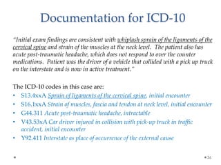 “Initial exam findings are consistent with whiplash sprain of the ligaments of the
cervical spine and strain of the muscles at the neck level. The patient also has
acute post-traumatic headache, which does not respond to over the counter
medications. Patient was the driver of a vehicle that collided with a pick up truck
on the interstate and is now in active treatment.”
The ICD-10 codes in this case are:
• S13.4xxA Sprain of ligaments of the cervical spine, initial encounter
• S16.1xxA Strain of muscles, fascia and tendon at neck level, initial encounter
• G44.311 Acute post-traumatic headache, intractable
• V43.53xA Car driver injured in collision with pick-up truck in traffic
accident, initial encounter
• Y92.411 Interstate as place of occurrence of the external cause
36
Documentation for ICD-10
 