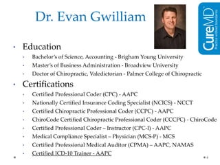 Dr. Evan Gwilliam
• Education
• Bachelor’s of Science, Accounting - Brigham Young University
• Master’s of Business Administration - Broadview University
• Doctor of Chiropractic, Valedictorian - Palmer College of Chiropractic
• Certifications
• Certified Professional Coder (CPC) - AAPC
• Nationally Certified Insurance Coding Specialist (NCICS) - NCCT
• Certified Chiropractic Professional Coder (CCPC) - AAPC
• ChiroCode Certified Chiropractic Professional Coder (CCCPC) - ChiroCode
• Certified Professional Coder – Instructor (CPC-I) - AAPC
• Medical Compliance Specialist – Physician (MCS-P) - MCS
• Certified Professional Medical Auditor (CPMA) – AAPC, NAMAS
• Certified ICD-10 Trainer - AAPC
4
 