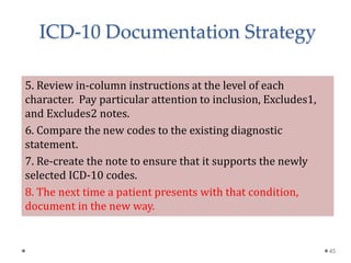 5. Review in-column instructions at the level of each
character. Pay particular attention to inclusion, Excludes1,
and Excludes2 notes.
6. Compare the new codes to the existing diagnostic
statement.
7. Re-create the note to ensure that it supports the newly
selected ICD-10 codes.
8. The next time a patient presents with that condition,
document in the new way.
45
ICD-10 Documentation Strategy
 