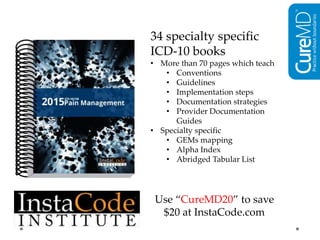 34 specialty specific
ICD-10 books
• More than 70 pages which teach
• Conventions
• Guidelines
• Implementation steps
• Documentation strategies
• Provider Documentation
Guides
• Specialty specific
• GEMs mapping
• Alpha Index
• Abridged Tabular List
Use “CureMD20” to save
$20 at InstaCode.com
 