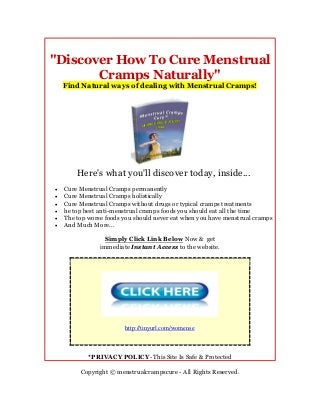 "Discover How To Cure Menstrual
       Cramps Naturally"
    Find Natural ways of dealing with Menstrual Cramps!




        Here's what you'll discover today, inside...
   Cure Menstrual Cramps permanently
   Cure Menstrual Cramps holistically
   Cure Menstrual Cramps without drugs or typical cramps treatments
   he top best anti-menstrual cramps foods you should eat all the time
   The top worse foods you should never eat when you have menstrual cramps
   And Much More...

                  Simply Click Link Below Now & get
                immediate Instant Access to the website.




                        http://tinyurl.com/womense



            *PRIVACY POLICY- This Site Is Safe & Protected

         Copyright © menstrualcrampscure - All Rights Reserved.
 