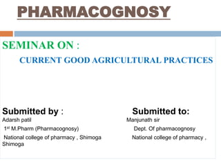 PHARMACOGNOSY
SEMINAR ON :
CURRENT GOOD AGRICULTURAL PRACTICES
Submitted by : Submitted to:
Adarsh patil Manjunath sir
1st M.Pharm (Pharmacognosy) Dept. Of pharmacognosy
National college of pharmacy , Shimoga National college of pharmacy ,
Shimoga
 