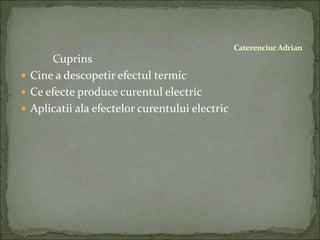Cuprins
 Cine a descopetir efectul termic
 Ce efecte produce curentul electric
 Aplicatii ala efectelor curentului electric
CaterenciucAdrian
 