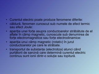 • Curentul electric poate produce fenomene diferite:
• căldură, fenomen cunoscut sub numele de efect termic
sau efect Joule:
• apariţia unei forţe asupra conductoarelor străbătute de el
aflate în câmp magnetic, cunoscute sub denumirea de
forţe electromagnetice sau forţe electrodinamice:
• apariţia unui câmp magnetic (rotativ) în jurul
conductoarelor pe care le străbate.
• transportul de substanţe (electroliza) atunci când
purtătorii de sarcină care determină curentul electric
continuu sunt ionii dintr-o soluţie sau topitură.
 