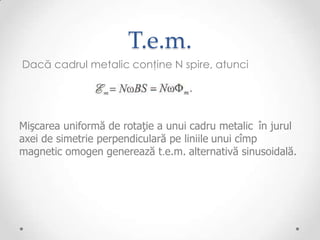 T.e.m.
Dacă cadrul metalic conţine N spire, atunci




Mişcarea uniformă de rotaţie a unui cadru metalic în jurul
axei de simetrie perpendiculară pe liniile unui cîmp
magnetic omogen generează t.e.m. alternativă sinusoidală.
 