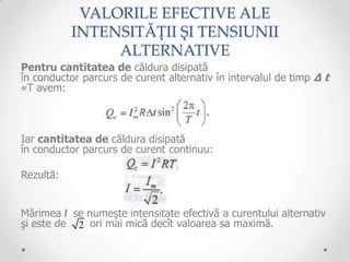 VALORILE EFECTIVE ALE
           INTENSITĂȚII ȘI TENSIUNII
                ALTERNATIVE
Pentru cantitatea de căldura disipată
în conductor parcurs de curent alternativ în intervalul de timp ∆ t
«T avem:



Iar cantitatea de căldura disipată
în conductor parcurs de curent continuu:

Rezultă:


Mărimea I se numeşte intensitate efectivă a curentului alternativ
şi este de 2 ori mai mică decît valoarea sa maximă.
 