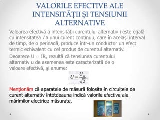 VALORILE EFECTIVE ALE
           INTENSITĂȚII ȘI TENSIUNII
                ALTERNATIVE
Valoarea efectivă a intensităţii curentului alternativ i este egală
cu intensitatea I a unui curent continuu, care în acelaşi interval
de timp, de o perioadă, produce într-un conductor un efect
termic echivalent cu cel produs de curentul alternativ.
Deoarece U = IR, rezultă că tensiunea curentului
alternativ u de asemenea este caracterizată de o
valoare efectivă, şi anume:



Menţionăm că aparatele de măsură folosite în circuitele de
curent alternativ întotdeauna indică valorile efective ale
mărimilor electrice măsurate.
 