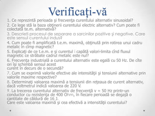 Verificați-vă
1. Ce reprezintă perioada şi frecvenţa curentului alternativ sinusoidal?
2. Ce lege stă la baza obţinerii curentului electric alternativ? Cum poate fi
colectată te.m. alternativă?
3. Descrieţi procesul de separare a sarcinilor pozitive şi negative. Care
este sensul curentului indus?
4. Cum poate fi amplificată t.e.m. maximă, obţinută prin rotirea unui cadru
metalic în cîmp magnetic?
5. Explicaţi de ce t.e.m. e şi curentul i capătă valori-limita cînd fluxul
magnetic ce străbate cadrul metalic este nul?
6. Frecvenţa industrială a curentului alternativ este egală cu 50 Hz. De cîte
ori îşi schimbă sensul acest
curent în decurs de o secundă?
7. Cum se exprimă valorile efective ale intensităţii şi tensiunii alternative prin
valorile maxime respective?
8. Determinaţi valoarea maximă a tensiunii din reţeaua de curent alternativ,
dacă voltmetrul indică valoarea de 220 V.
9. La trecerea curentului alternativ de frecvenţă v = 50 Hz printr-un
conductor cu rezistenţa de 400 Ohm, în fiecare perioadă se degajă o
cantitate de căldură de 16 J.
Care este valoarea maximă şi cea efectivă a intensităţii curentului?
 