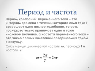 Период и частота
Период колебаний переменного тока – это
интервал времени в течении которого сила тока I
совершает одно полное колебание, то есть
последовательно принимает одно и тоже
числовое значение, а частота переменного тока –
это число полных колебаний совершаемых током
в секунду.
Связь между циклической частоты ω, периода T и
частоты 𝝂:
2
2
T

  
 