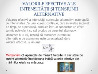 VALORILE EFECTIVE ALE
INTENSITĂȚII ȘI TENSIUNII
ALTERNATIVE
Valoarea efectivă a intensităţii curentului alternativ i este egală
cu intensitatea I a unui curent continuu, care în acelaşi interval
de timp, de o perioadă, produce într-un conductor un efect
termic echivalent cu cel produs de curentul alternativ.
Deoarece U = IR, rezultă că tensiunea curentului
alternativ u de asemenea este caracterizată de o
valoare efectivă, şi anume:
Menţionăm că aparatele de măsură folosite în circuitele de
curent alternativ întotdeauna indică valorile efective ale
mărimilor electrice măsurate.
 