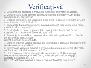 Verificați-vă
1. Ce reprezintă perioada şi frecvenţa curentului alternativ sinusoidal?
2. Ce lege stă la baza obţinerii curentului electric alternativ? Cum poate fi
colectată te.m. alternativă?
3. Descrieţi procesul de separare a sarcinilor pozitive şi negative. Care
este sensul curentului indus?
4. Cum poate fi amplificată t.e.m. maximă, obţinută prin rotirea unui cadru
metalic în cîmp magnetic?
5. Explicaţi de ce t.e.m. e şi curentul i capătă valori-limita cînd fluxul
magnetic ce străbate cadrul metalic este nul?
6. Frecvenţa industrială a curentului alternativ este egală cu 50 Hz. De cîte
ori îşi schimbă sensul acest
curent în decurs de o secundă?
7. Cum se exprimă valorile efective ale intensităţii şi tensiunii alternative prin
valorile maxime respective?
8. Determinaţi valoarea maximă a tensiunii din reţeaua de curent alternativ,
dacă voltmetrul indică valoarea de 220 V.
9. La trecerea curentului alternativ de frecvenţă v = 50 Hz printr-un
conductor cu rezistenţa de 400 Ohm, în fiecare perioadă se degajă o
cantitate de căldură de 16 J.
Care este valoarea maximă şi cea efectivă a intensităţii curentului?
 