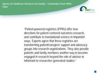 Agency for Healthcare Research and Quality – Community Forum White
Paper
“Patient-powered registries (PPRs) offer new
directions for patient-centered outcomes research,
and contribute to translational science in important
ways. Experts agree that these registries are
transforming patient/caregiver support and advocacy
groups into research organizations. They also provide
patients and family members another way to become
engaged in research beyond the role of advisor or
informant to researcher-generated studies.”
1
9
 