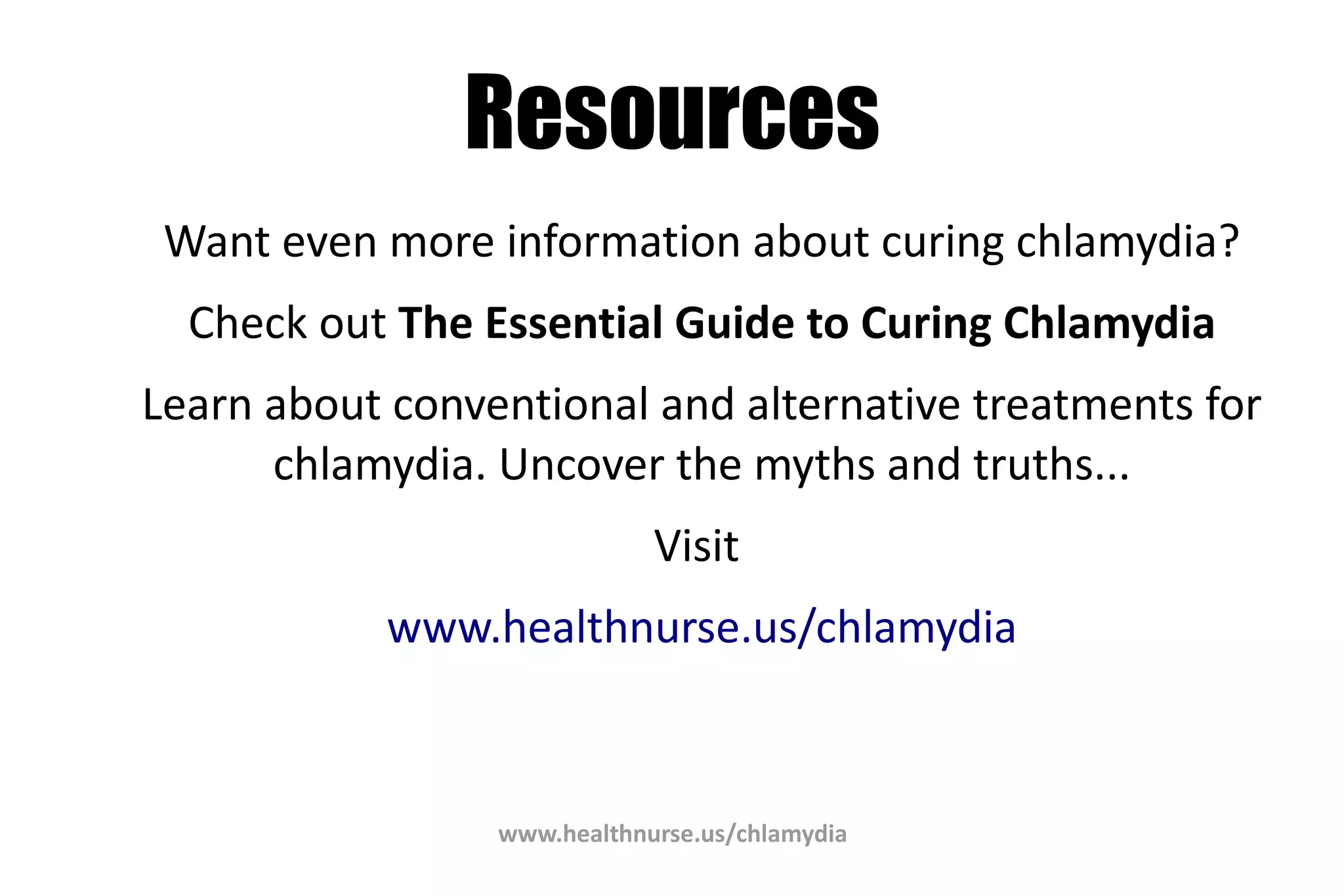 www.healthnurse.us/chlamydia
Resources
Want even more information about curing chlamydia?
Check out The Essential Guide to Curing Chlamydia
Learn about conventional and alternative treatments for
chlamydia. Uncover the myths and truths...
Visit
www.healthnurse.us/chlamydia
 