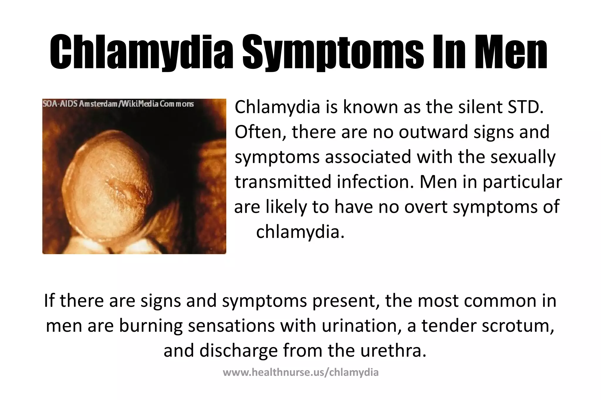 www.healthnurse.us/chlamydia
Chlamydia Symptoms In Men
Chlamydia is known as the silent STD.
Often, there are no outward signs and
symptoms associated with the sexually
transmitted infection. Men in particular
are likely to have no overt symptoms of
chlamydia.
If there are signs and symptoms present, the most common in
men are burning sensations with urination, a tender scrotum,
and discharge from the urethra.
 
