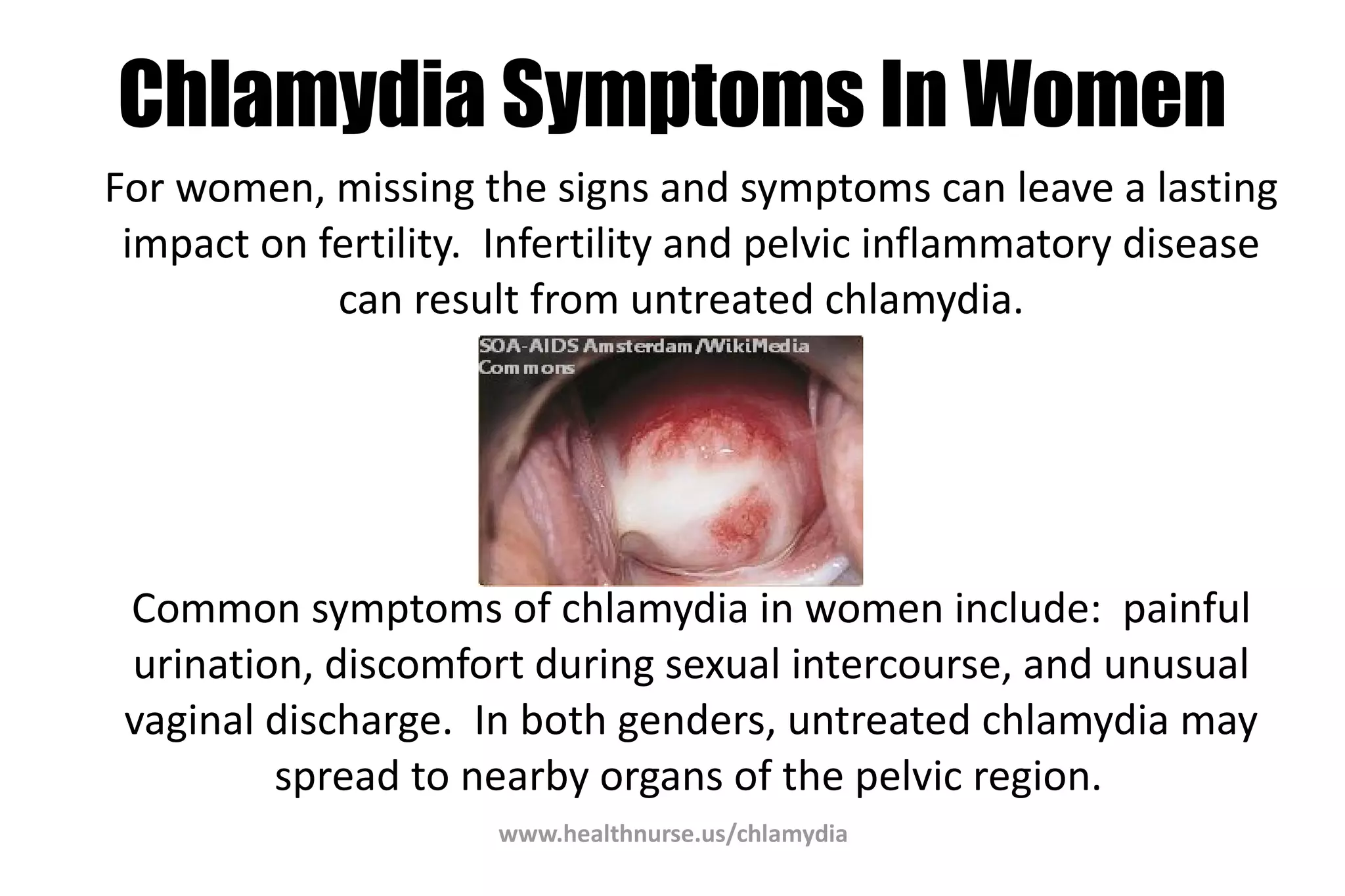 www.healthnurse.us/chlamydia
Chlamydia Symptoms In Women
For women, missing the signs and symptoms can leave a lasting
impact on fertility. Infertility and pelvic inflammatory disease
can result from untreated chlamydia.
Common symptoms of chlamydia in women include: painful
urination, discomfort during sexual intercourse, and unusual
vaginal discharge. In both genders, untreated chlamydia may
spread to nearby organs of the pelvic region.
 
