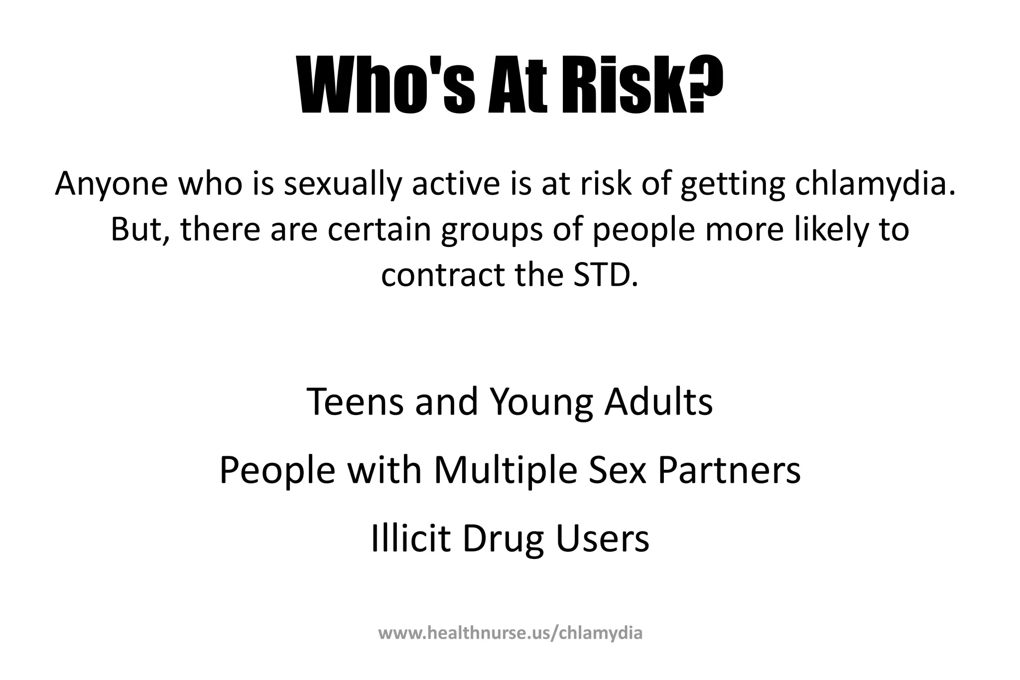 www.healthnurse.us/chlamydia
Who's At Risk?
Anyone who is sexually active is at risk of getting chlamydia.
But, there are certain groups of people more likely to
contract the STD.
Teens and Young Adults
People with Multiple Sex Partners
Illicit Drug Users
 