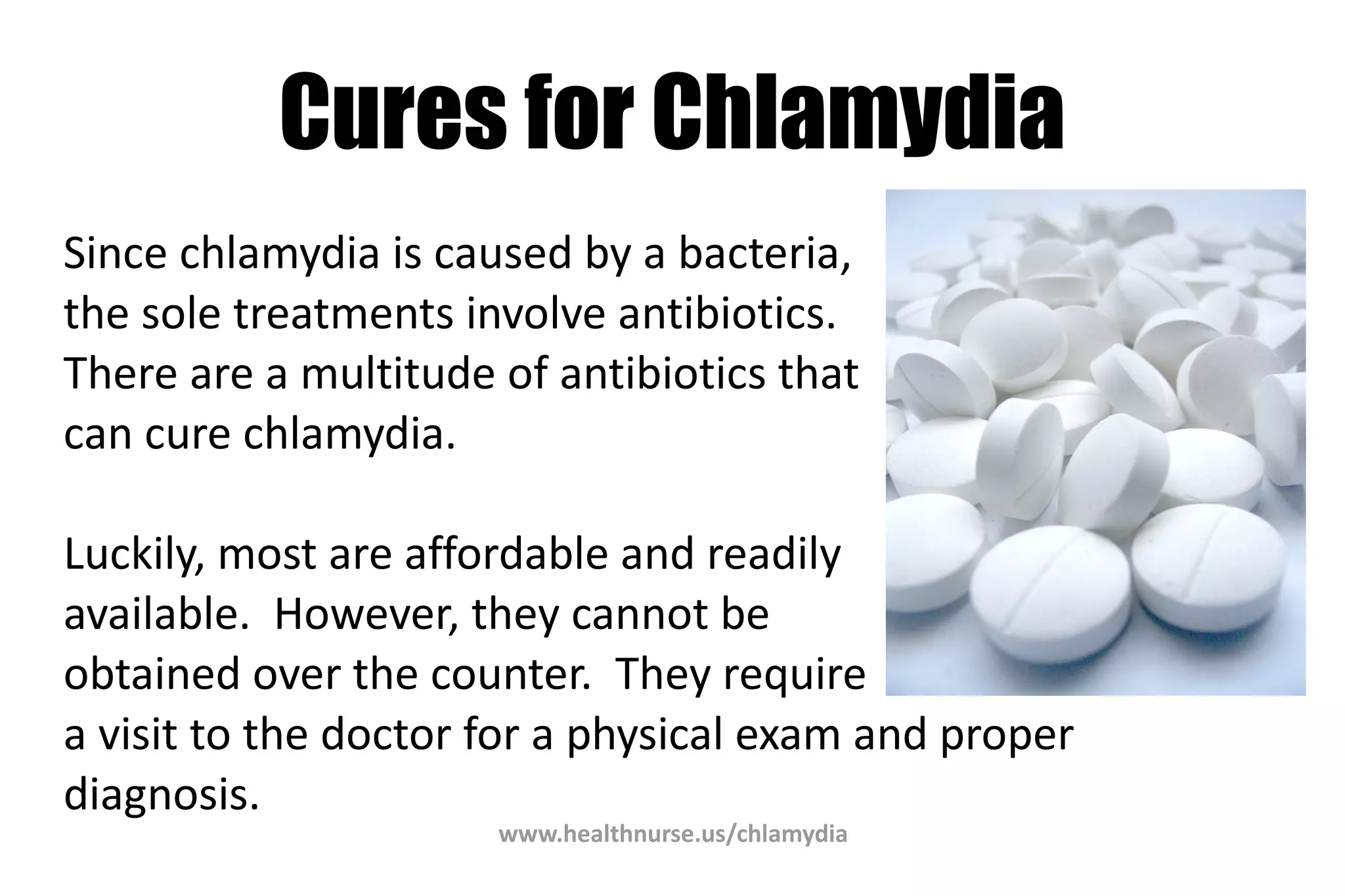 www.healthnurse.us/chlamydia
Cures for Chlamydia
Since chlamydia is caused by a bacteria,
the sole treatments involve antibiotics.
There are a multitude of antibiotics that
can cure chlamydia.
Luckily, most are affordable and readily
available. However, they cannot be
obtained over the counter. They require
a visit to the doctor for a physical exam and proper
diagnosis.
 