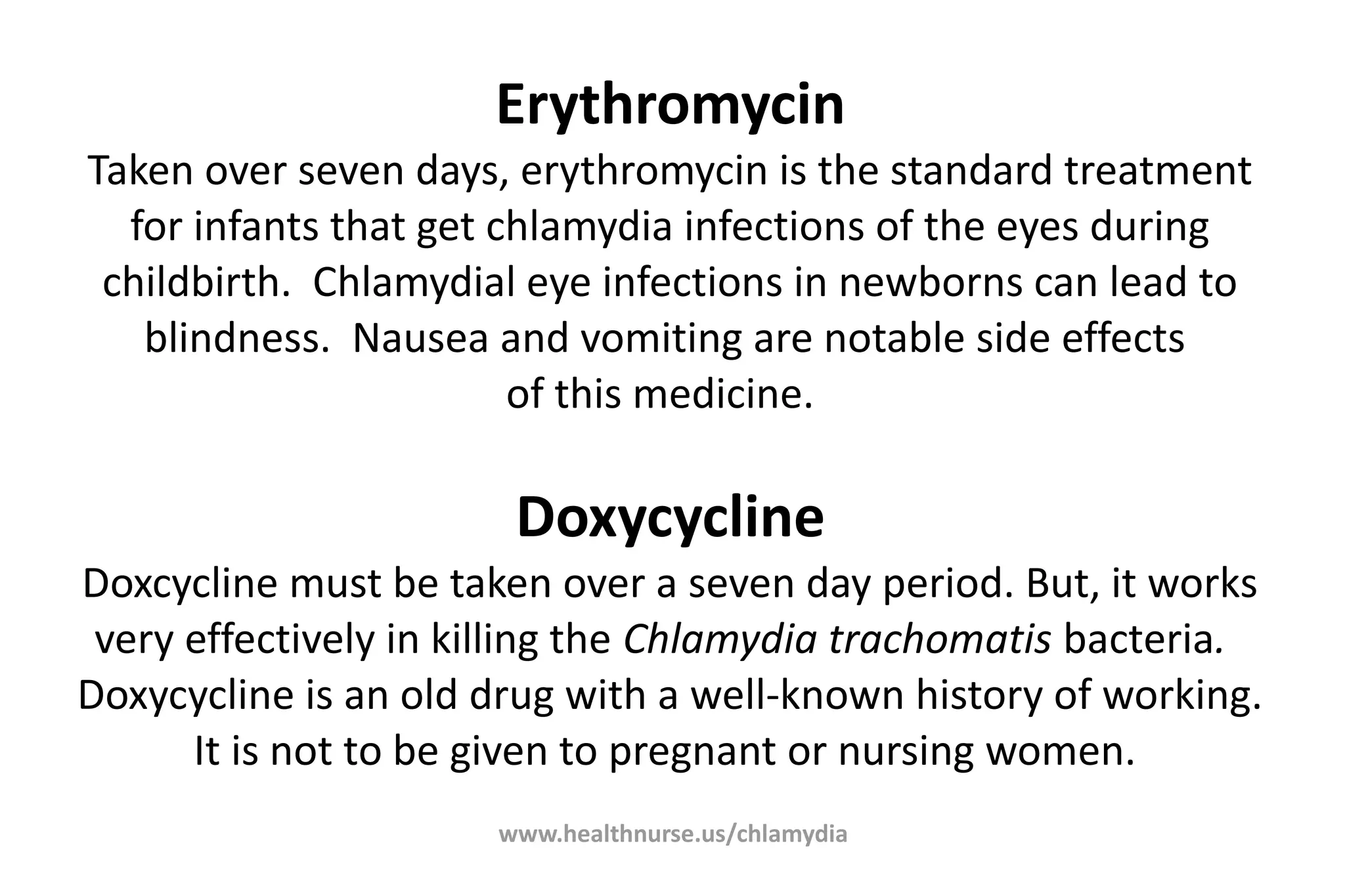 www.healthnurse.us/chlamydia
Erythromycin
Taken over seven days, erythromycin is the standard treatment
for infants that get chlamydia infections of the eyes during
childbirth. Chlamydial eye infections in newborns can lead to
blindness. Nausea and vomiting are notable side effects
of this medicine.
Doxycycline
Doxcycline must be taken over a seven day period. But, it works
very effectively in killing the Chlamydia trachomatis bacteria.
Doxycycline is an old drug with a well-known history of working.
It is not to be given to pregnant or nursing women.
 