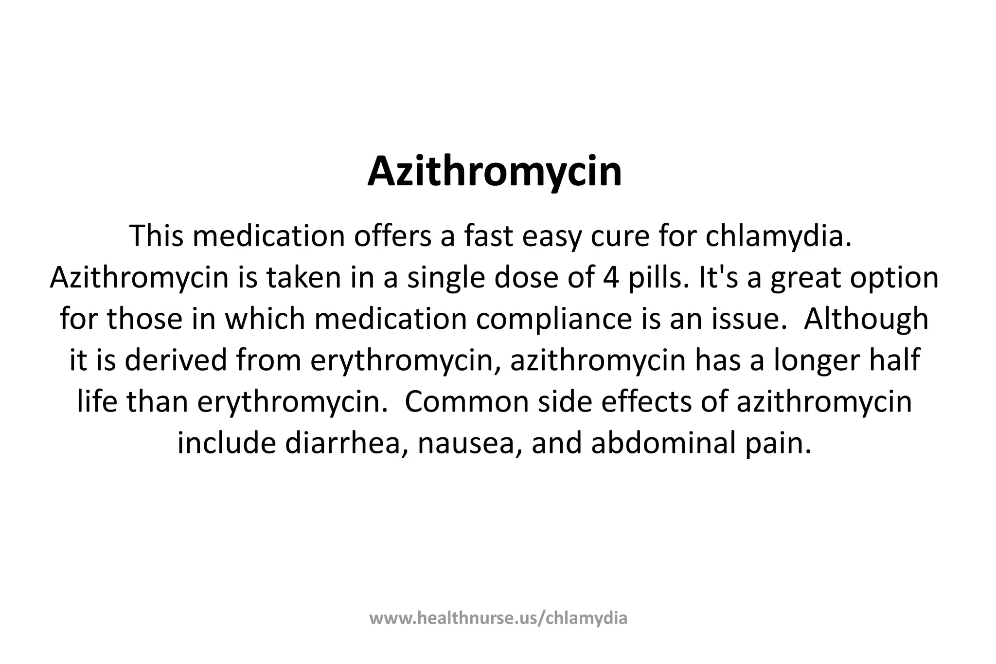 www.healthnurse.us/chlamydia
Azithromycin
This medication offers a fast easy cure for chlamydia.
Azithromycin is taken in a single dose of 4 pills. It's a great option
for those in which medication compliance is an issue. Although
it is derived from erythromycin, azithromycin has a longer half
life than erythromycin. Common side effects of azithromycin
include diarrhea, nausea, and abdominal pain.
 