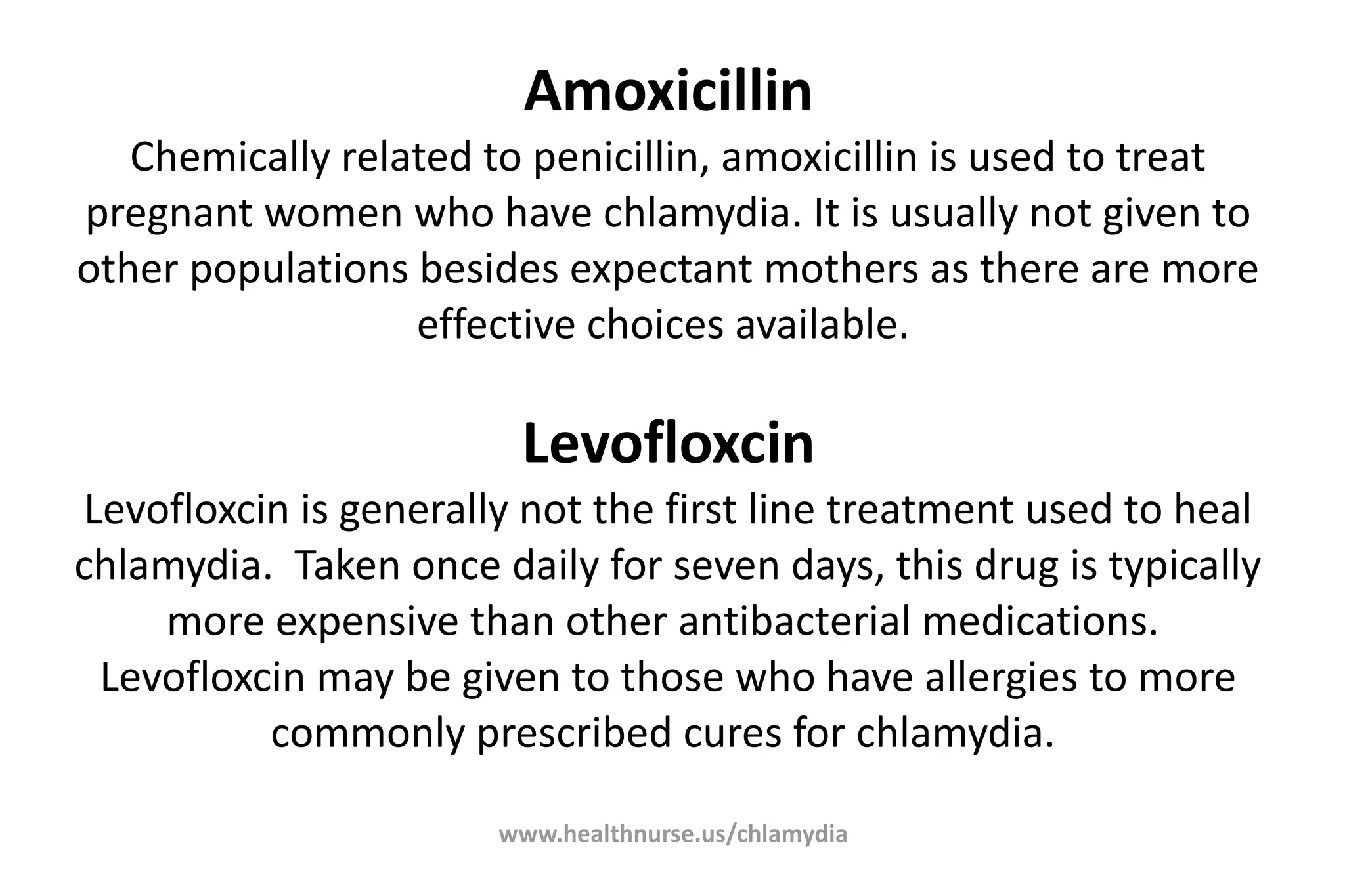 www.healthnurse.us/chlamydia
Amoxicillin
Chemically related to penicillin, amoxicillin is used to treat
pregnant women who have chlamydia. It is usually not given to
other populations besides expectant mothers as there are more
effective choices available.
Levofloxcin
Levofloxcin is generally not the first line treatment used to heal
chlamydia. Taken once daily for seven days, this drug is typically
more expensive than other antibacterial medications.
Levofloxcin may be given to those who have allergies to more
commonly prescribed cures for chlamydia.
 
