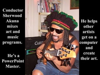 ConductorConductor
SherwoodSherwood
AkunaAkuna
mixesmixes
art andart and
musicmusic
programs.programs.
He’s aHe’s a
PowerPointPowerPoint
MasterMaster..
He helpsHe helps
otherother
artistsartists
get on aget on a
computercomputer
andand
createcreate
their art.their art.
 