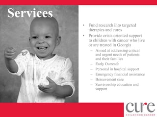 Services
           • Fund research into targeted
             therapies and cures
           • Provide crisis oriented support
             to children with cancer who live
             or are treated in Georgia
               – Aimed at addressing critical
                 and urgent needs of patients
                 and their families
               – Early Outreach
               – Personal in hospital support
               – Emergency financial assistance
               – Bereavement care
               – Survivorship education and
                 support
 