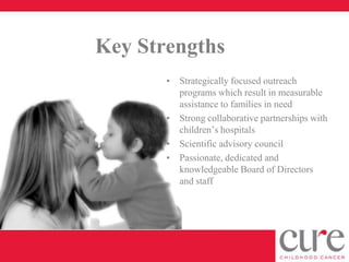 Key Strengths
       • Strategically focused outreach
         programs which result in measurable
         assistance to families in need
       • Strong collaborative partnerships with
         children’s hospitals
       • Scientific advisory council
       • Passionate, dedicated and
         knowledgeable Board of Directors
         and staff
 