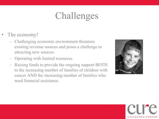 Challenges
• The economy!
   – Challenging economic environment threatens
     existing revenue sources and poses a challenge to
     attracting new sources
   – Operating with limited resources
   – Raising funds to provide the ongoing support BOTH
     to the increasing number of families of children with
     cancer AND the increasing number of families who
     need financial assistance.
 