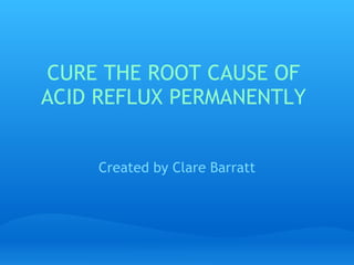 CURE THE ROOT CAUSE OF ACID REFLUX PERMANENTLY Created by Clare Barratt CURE THE ROOT CAUSE OF ACID REFLUX PERMA 