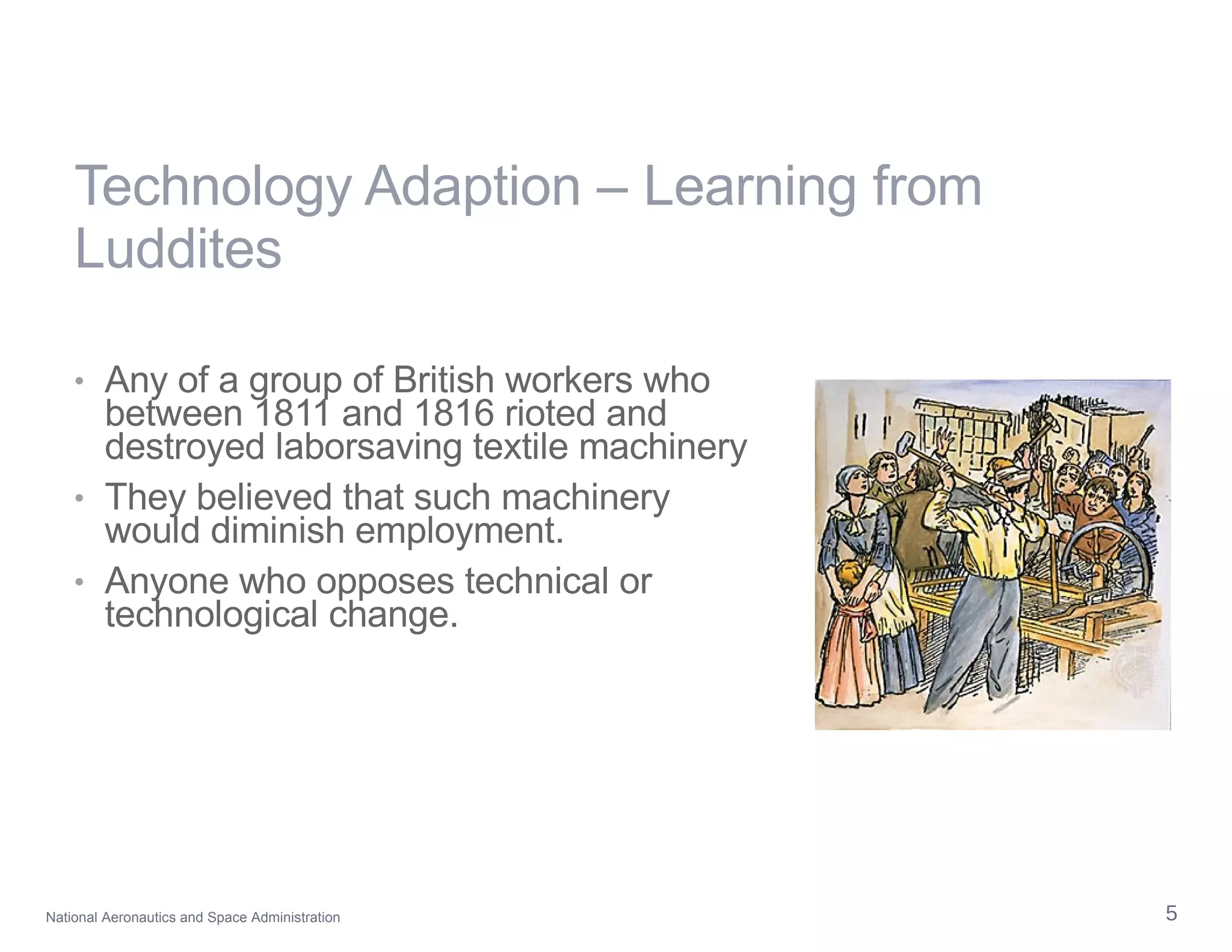 Technology Adaption – Learning from Luddites Any of a group of British workers who between 1811 and 1816 rioted and destroyed laborsaving textile machinery They believed that such machinery would diminish employment.  Anyone who opposes technical or technological change.  