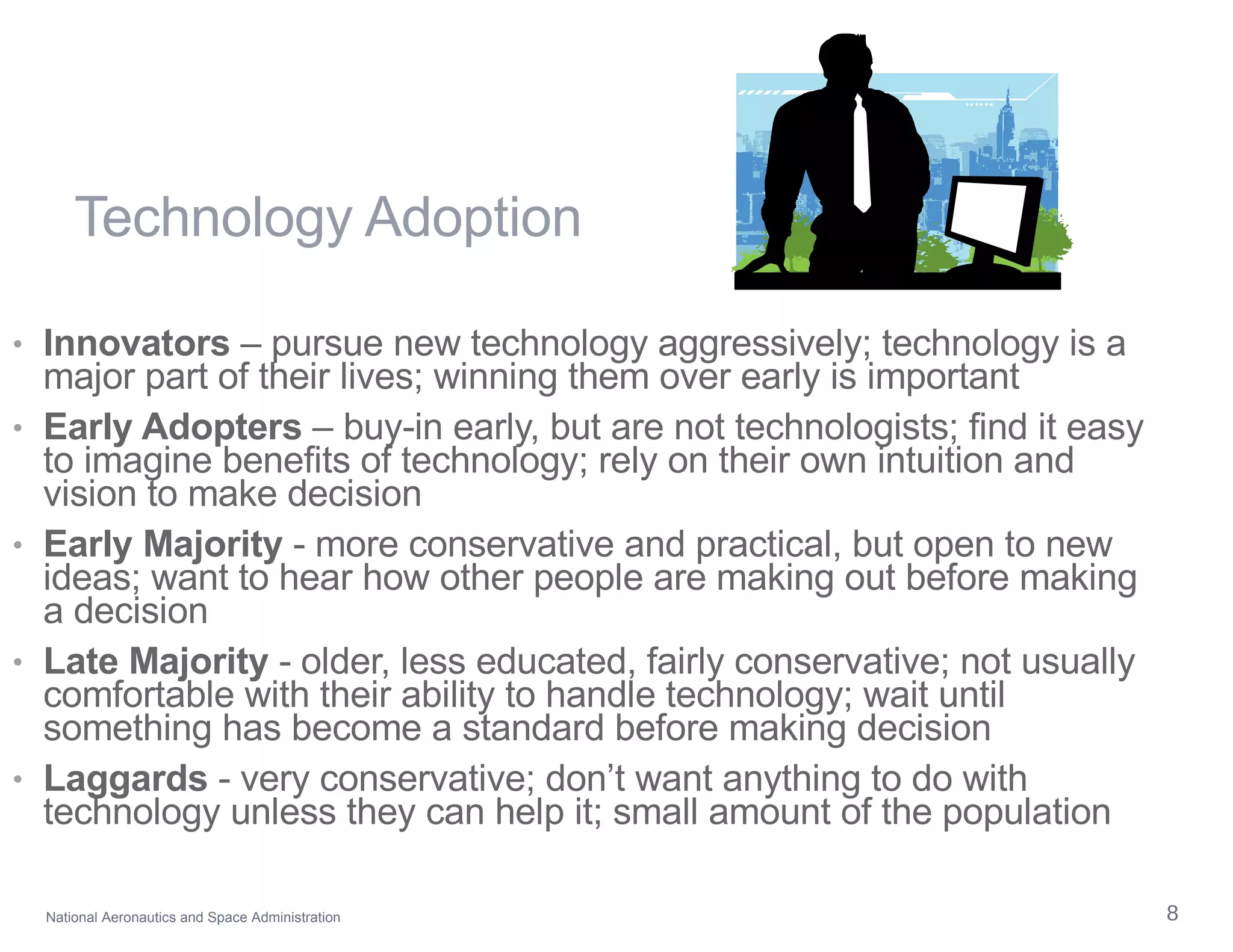 Technology Adoption Innovators  – pursue new technology aggressively; technology is a major part of their lives; winning them over early is important  Early Adopters  – buy-in early, but are not technologists; find it easy to imagine benefits of technology; rely on their own intuition and vision to make decision Early Majority  - more conservative and practical, but open to new ideas; want to hear how other people are making out before making a decision Late Majority  - older, less educated, fairly conservative; not usually comfortable with their ability to handle technology; wait until something has become a standard before making decision Laggards  - very conservative; don’t want anything to do with technology unless they can help it; small amount of the population 