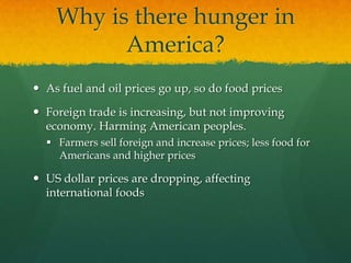Why is there hunger in
          America?
 As fuel and oil prices go up, so do food prices

 Foreign trade is increasing, but not improving
  economy. Harming American peoples.
   Farmers sell foreign and increase prices; less food for
    Americans and higher prices

 US dollar prices are dropping, affecting
  international foods
 