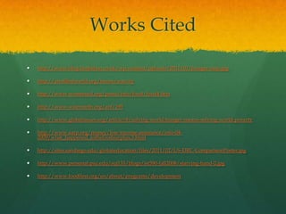 Works Cited

   http://www.blog.benjieboo.co.uk/wp-content/uploads/2011/01/hunger-map.jpg

   http://awellfedworld.org/issues/scarcity

   http://www.womenaid.org/press/info/food/food4.htm

   http://www.wiserearth.org/aof/195

   http://www.globalissues.org/article/8/solving-world-hunger-means-solving-world-poverty

   http://www.aarp.org/money/low-income-assistance/info-04-
    2009/what_happened_tothefoodsurplus.3.html

   http://sites.sandiego.edu/globaleducation/files/2011/02/US-DRC-ComparisonPoster.jpg

   http://www.personal.psu.edu/suj133/blogs/ist590-fall2008/starving-hand-2.jpg

   http://www.foodfirst.org/en/about/programs/development
 