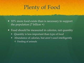 Plenty of Food

 10% more food exists than is necessary to support
  the population (7 billion +)

 Food should be measured in calories, not quantity
   Quantity is less important than type of food
   Abundance of calories, but aren’t used intelligently
     Feeding of animals
 