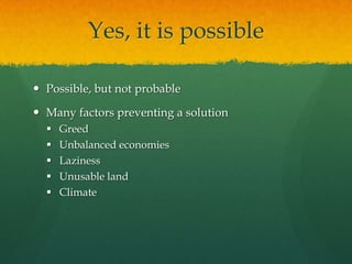 Yes, it is possible

 Possible, but not probable

 Many factors preventing a solution
     Greed
     Unbalanced economies
     Laziness
     Unusable land
     Climate
 