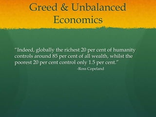 Greed & Unbalanced
          Economics

“Indeed, globally the richest 20 per cent of humanity
controls around 85 per cent of all wealth, whilst the
poorest 20 per cent control only 1.5 per cent.”
                           -Ross Copeland
 
