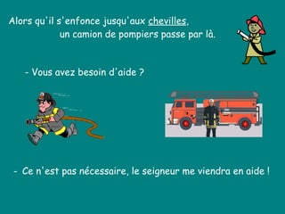 Alors qu'il s'enfonce jusqu'aux  chevilles , un camion de pompiers passe par là.  - Vous avez besoin d'aide ?  -  Ce n'est pas nécessaire, le seigneur me viendra en aide !  