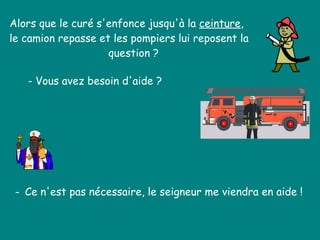 Alors que le curé s'enfonce jusqu'à la  ceinture ,  le camion repasse et les pompiers lui reposent la    question ?  - Vous avez besoin d'aide ?  -  Ce n'est pas nécessaire, le seigneur me viendra en aide !  