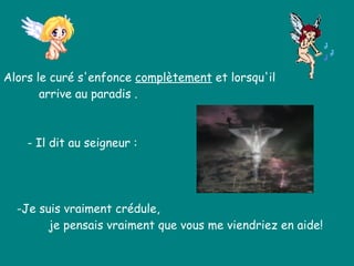 Alors le curé s'enfonce  complètement  et lorsqu'il  arrive au paradis .  - Il dit au seigneur : -Je suis vraiment crédule,  je pensais vraiment que vous me viendriez en aide!   