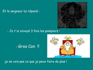 Et le seigneur lui répond :  - Je t'ai envoyé 3 fois les pompiers : -je ne vois pas ce que je peux faire de plus !   -  Gros Con  !! 