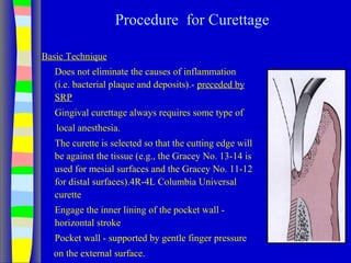 Procedure for Curettage
Basic Technique
Does not eliminate the causes of inflammation
(i.e. bacterial plaque and deposits).- preceded by
SRP
Gingival curettage always requires some type of
local anesthesia.
The curette is selected so that the cutting edge will
be against the tissue (e.g., the Gracey No. 13-14 is
used for mesial surfaces and the Gracey No. 11-12
for distal surfaces).4R-4L Columbia Universal
curette
Engage the inner lining of the pocket wall -
horizontal stroke
Pocket wall - supported by gentle finger pressure
on the external surface.
 
