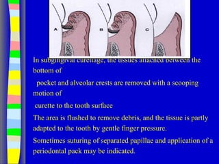 In subgingival curettage, the tissues attached between the
bottom of
pocket and alveolar crests are removed with a scooping
motion of
curette to the tooth surface
The area is flushed to remove debris, and the tissue is partly
adapted to the tooth by gentle finger pressure.
Sometimes suturing of separated papillae and application of a
periodontal pack may be indicated.
 