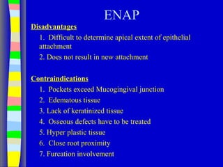 ENAP
Disadvantages
1. Difficult to determine apical extent of epithelial
attachment
2. Does not result in new attachment
Contraindications
1. Pockets exceed Mucogingival junction
2. Edematous tissue
3. Lack of keratinized tissue
4. Osseous defects have to be treated
5. Hyper plastic tissue
6. Close root proximity
7. Furcation involvement
 